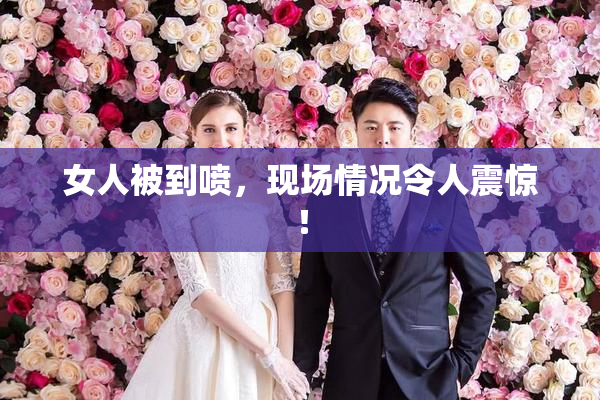 女人被到喷，现场情况令人震惊！