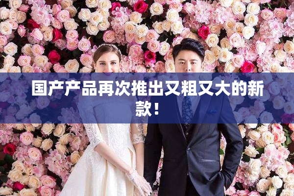 国产产品再次推出又粗又大的新款！