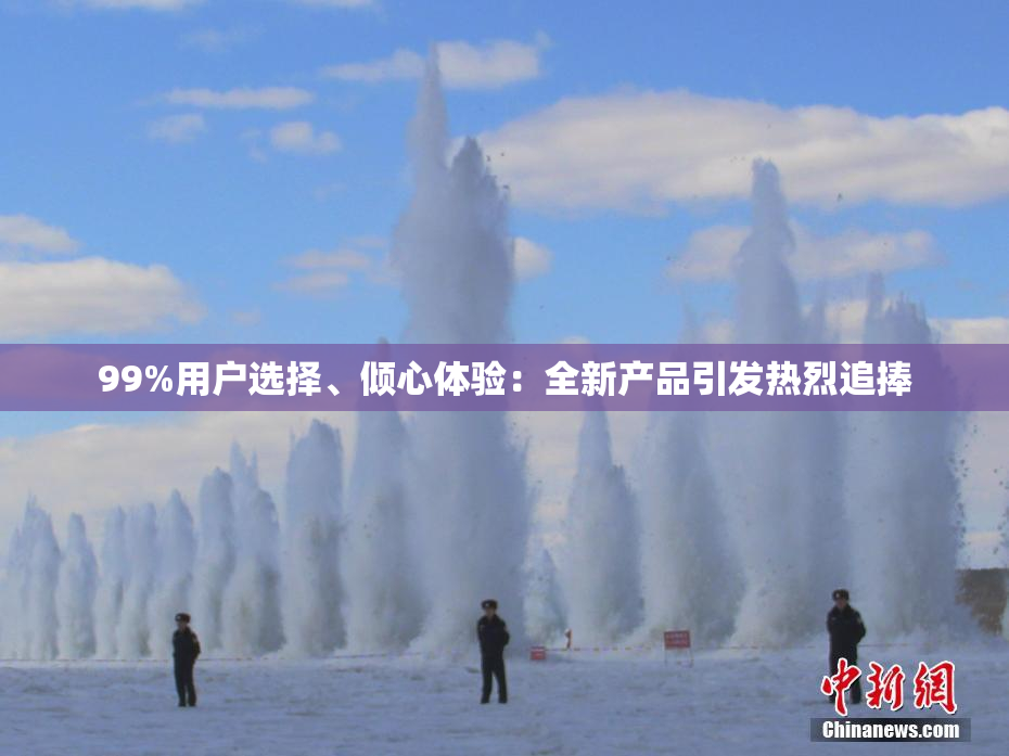 99%用户选择、倾心体验：全新产品引发热烈追捧
