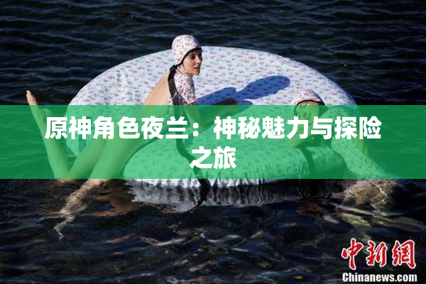 原神角色夜兰：神秘魅力与探险之旅