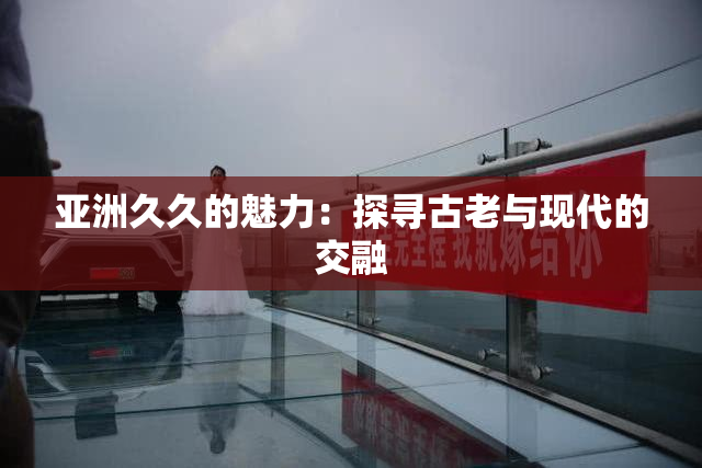 亚洲久久的魅力：探寻古老与现代的交融
