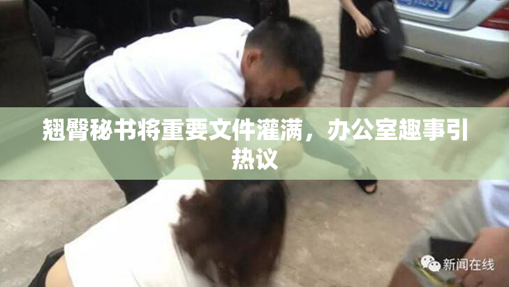 翘臀秘书将重要文件灌满，办公室趣事引热议
