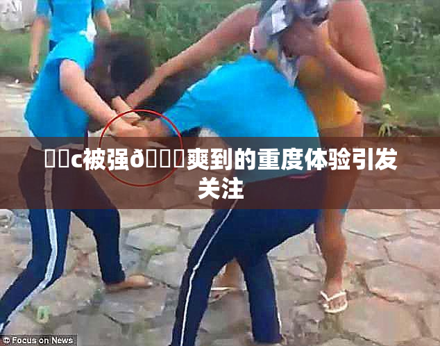 ❌‌c被强🔞爽到的重度体验引发关注