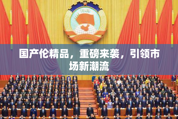 国产伦精品，重磅来袭，引领市场新潮流