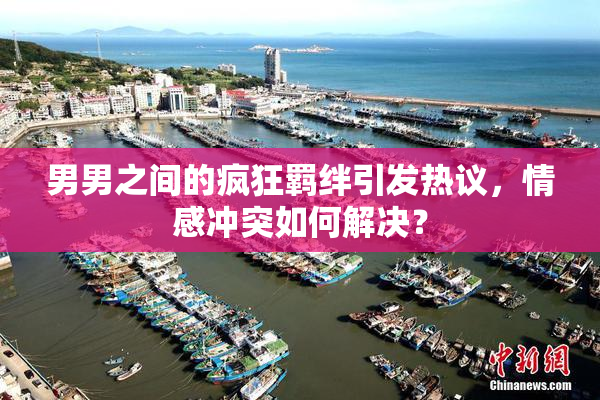 男男之间的疯狂羁绊引发热议，情感冲突如何解决？