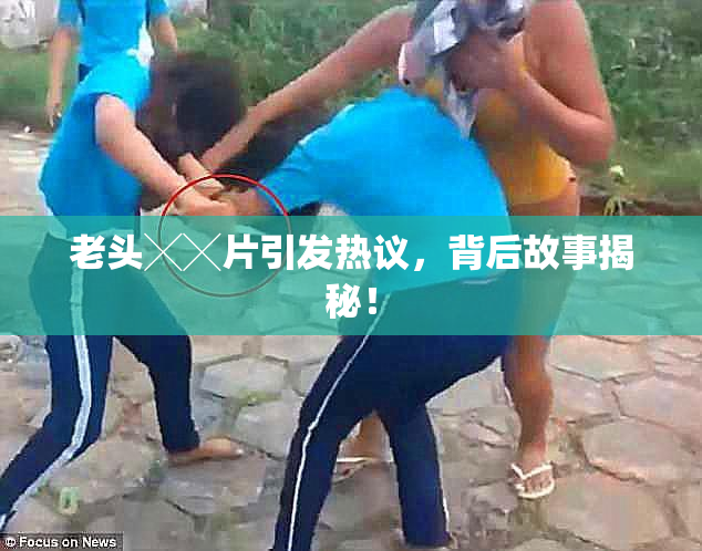 老头╳╳片引发热议，背后故事揭秘！