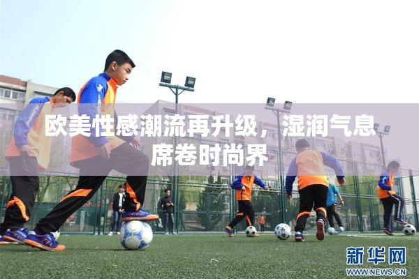 欧美性感潮流再升级，湿润气息席卷时尚界