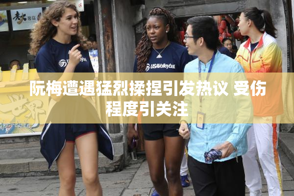 阮梅遭遇猛烈揉捏引发热议 受伤程度引关注