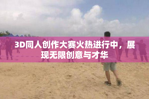3D同人创作大赛火热进行中，展现无限创意与才华