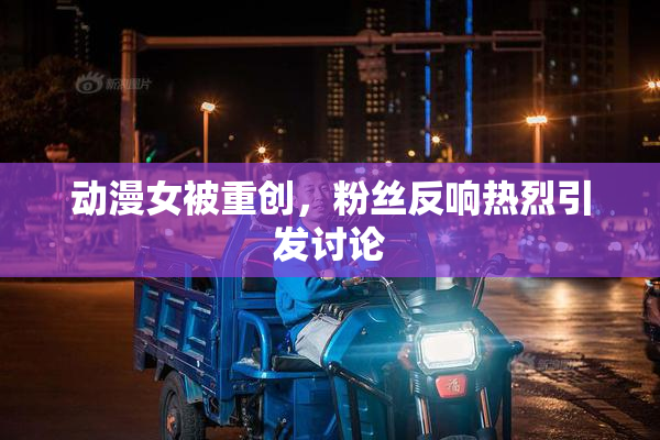 动漫女被重创，粉丝反响热烈引发讨论