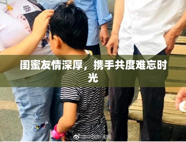 闺蜜友情深厚，携手共度难忘时光