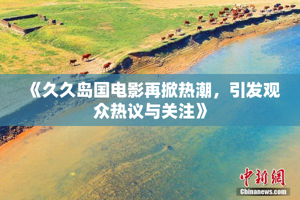 《久久岛国电影再掀热潮，引发观众热议与关注》