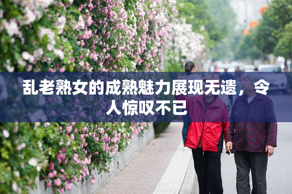乱老熟女的成熟魅力展现无遗，令人惊叹不已