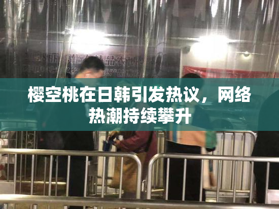 樱空桃在日韩引发热议，网络热潮持续攀升