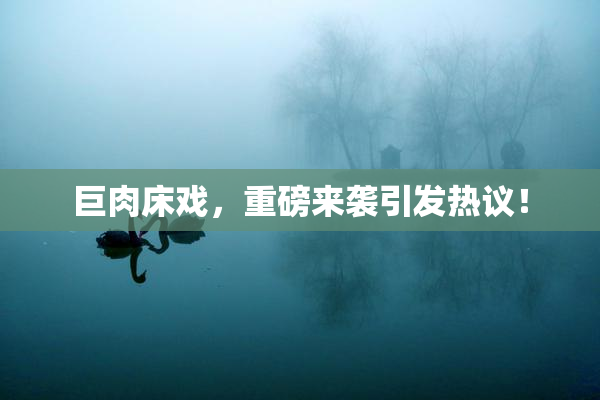 巨肉床戏，重磅来袭引发热议！