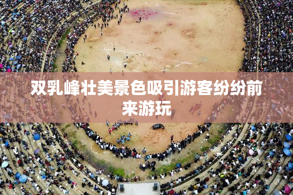 双乳峰壮美景色吸引游客纷纷前来游玩