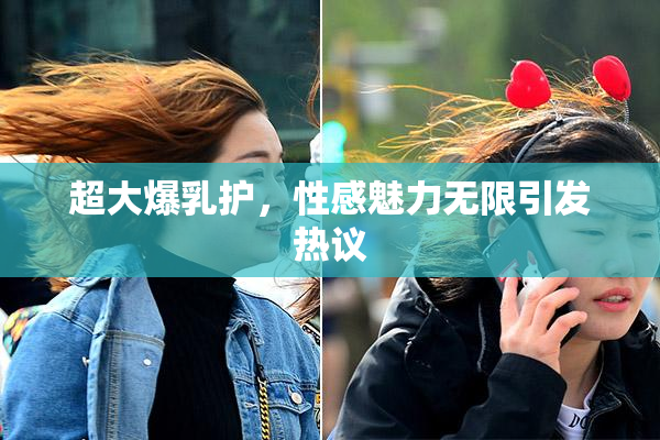 超大爆乳护，性感魅力无限引发热议