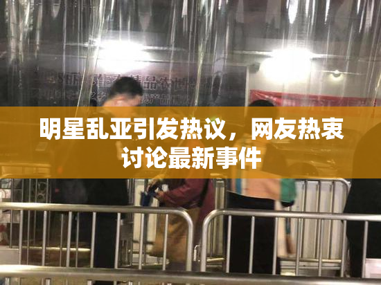 明星乱亚引发热议，网友热衷讨论最新事件