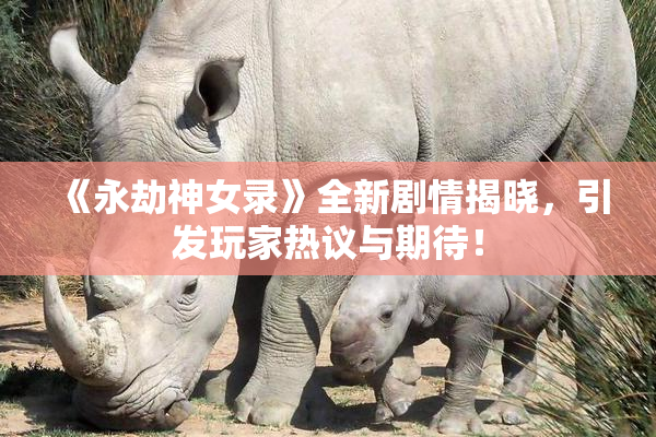 《永劫神女录》全新剧情揭晓，引发玩家热议与期待！