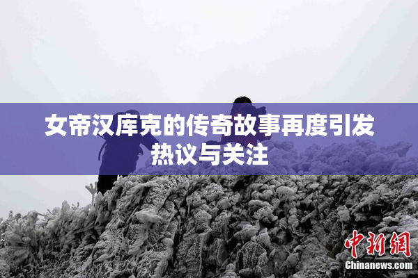 女帝汉库克的传奇故事再度引发热议与关注