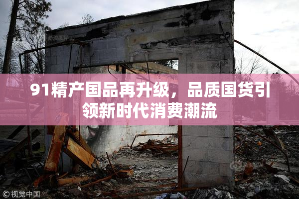 91精产国品再升级，品质国货引领新时代消费潮流