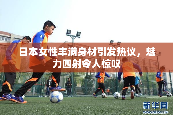 日本女性丰满身材引发热议，魅力四射令人惊叹