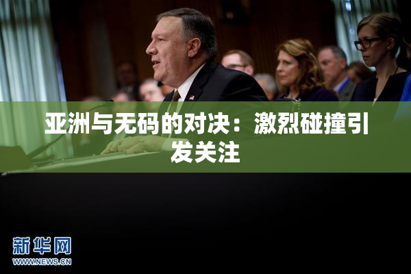 亚洲与无码的对决：激烈碰撞引发关注
