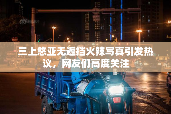 三上悠亚无遮挡火辣写真引发热议，网友们高度关注