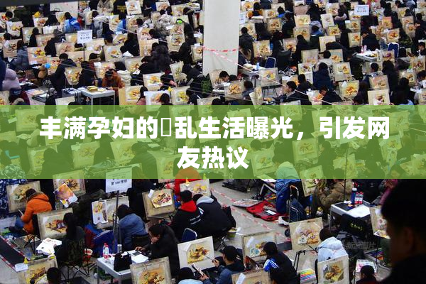 丰满孕妇的婬乱生活曝光，引发网友热议