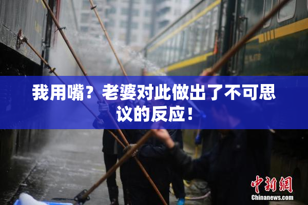 我用嘴？老婆对此做出了不可思议的反应！
