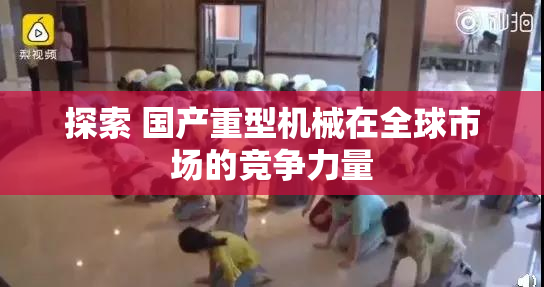 探索 国产重型机械在全球市场的竞争力量