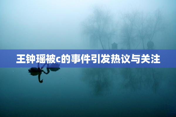 王钟瑶被c的事件引发热议与关注