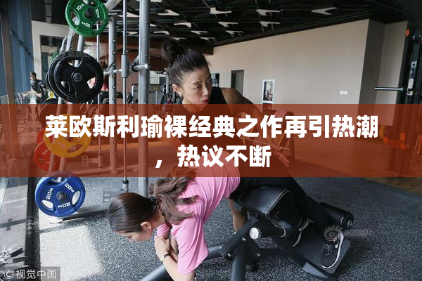 莱欧斯利瑜裸经典之作再引热潮，热议不断