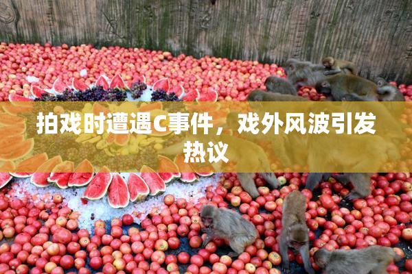 拍戏时遭遇C事件，戏外风波引发热议