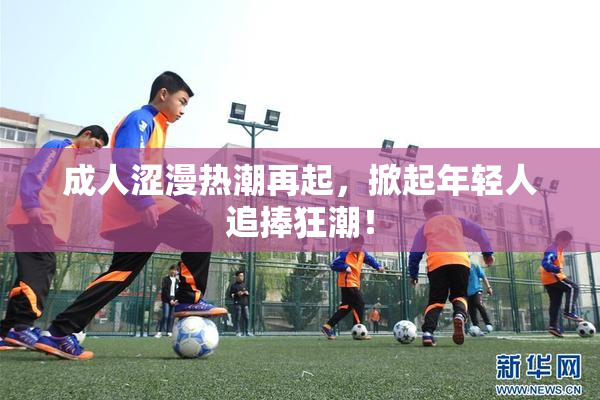 成人涩漫热潮再起，掀起年轻人追捧狂潮！
