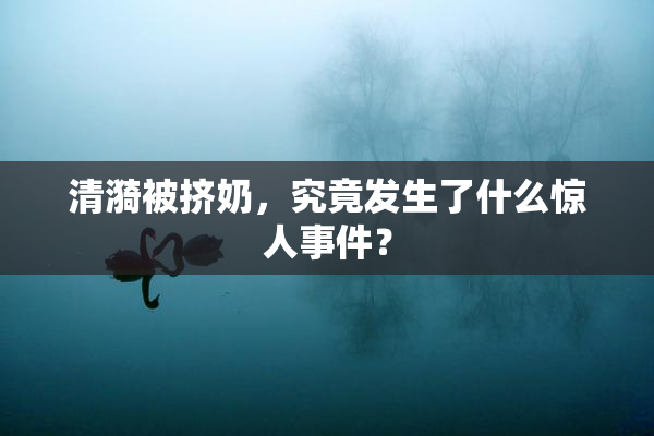 清漪被挤奶，究竟发生了什么惊人事件？