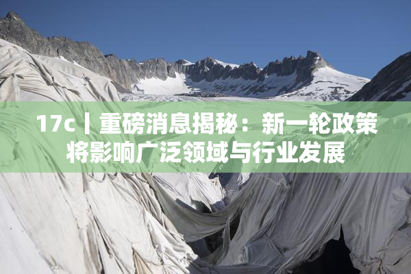 17c丨重磅消息揭秘：新一轮政策将影响广泛领域与行业发展