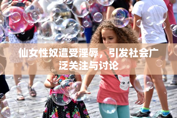 仙女性奴遭受淫辱，引发社会广泛关注与讨论
