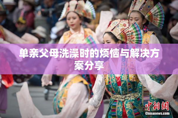 单亲父母洗澡时的烦恼与解决方案分享