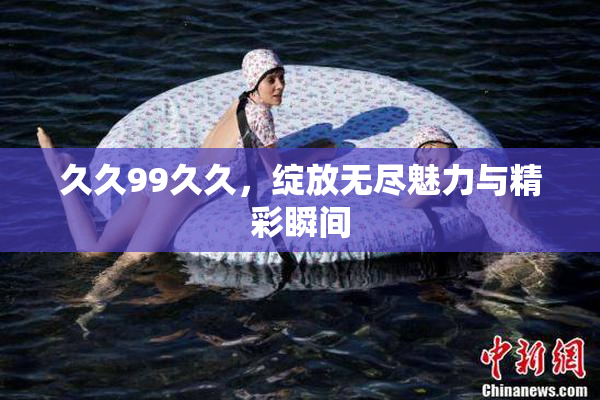 久久99久久，绽放无尽魅力与精彩瞬间