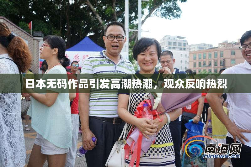日本无码作品引发高潮热潮，观众反响热烈