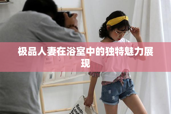 极品人妻在浴室中的独特魅力展现