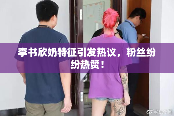 李书欣奶特征引发热议，粉丝纷纷热赞！