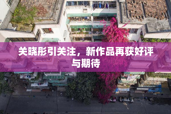 关晓彤引关注，新作品再获好评与期待