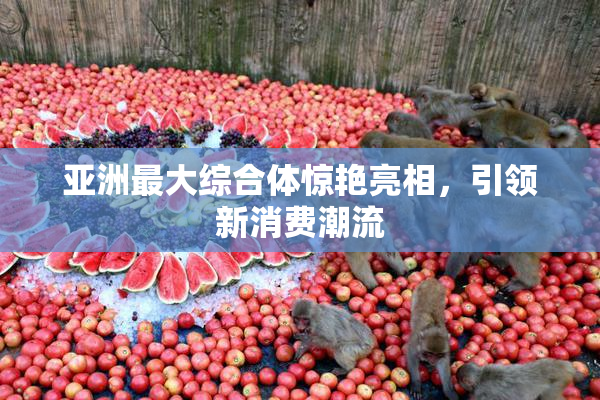 亚洲最大综合体惊艳亮相，引领新消费潮流