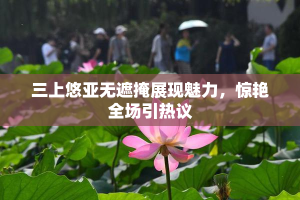 三上悠亚无遮掩展现魅力，惊艳全场引热议