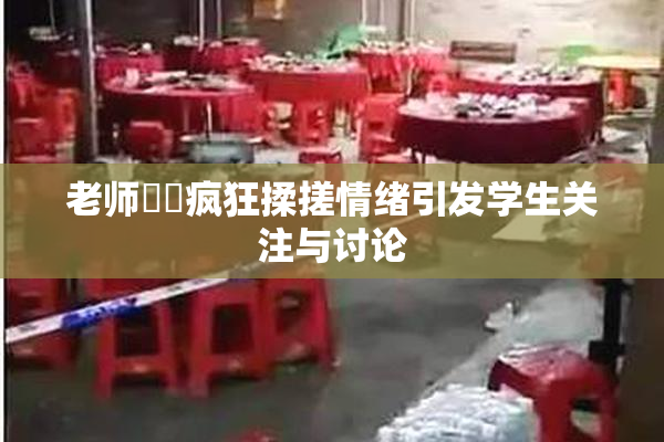 老师❌‌疯狂揉搓情绪引发学生关注与讨论