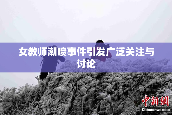 女教师潮喷事件引发广泛关注与讨论