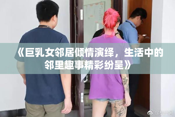 《巨乳女邻居倾情演绎，生活中的邻里趣事精彩纷呈》
