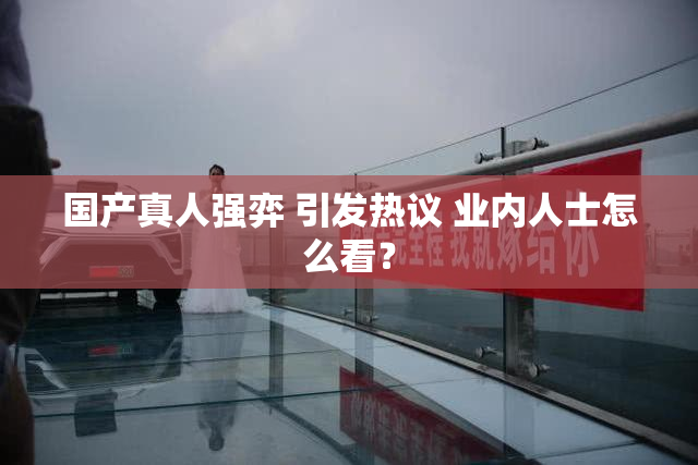国产真人强弈 引发热议 业内人士怎么看？